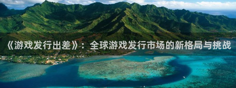 pp电子lvnces官网：《游戏发行出差》：全球游戏发行市场的新格局与挑战